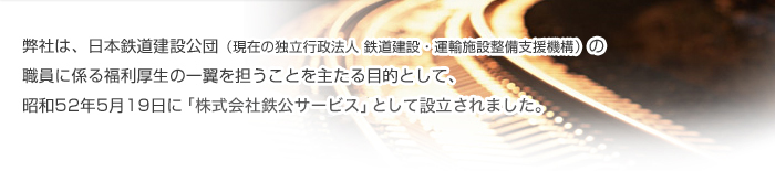 弊社は、日本鉄道建設公団（現在の独立行政法人　鉄道建設・運輸施設整備支援機構）の職員に係る福利厚生の一翼を担うことを主たる目的として、昭和52年5月19日に「株式会社鉄公サービス」として設立されました。